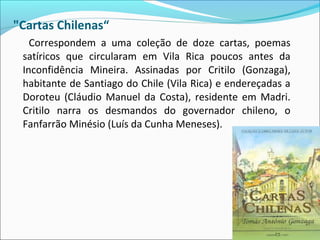"Cartas Chilenas“
Correspondem a uma coleção de doze cartas, poemas
satíricos que circularam em Vila Rica poucos antes da
Inconfidência Mineira. Assinadas por Critilo (Gonzaga),
habitante de Santiago do Chile (Vila Rica) e endereçadas a
Doroteu (Cláudio Manuel da Costa), residente em Madri.
Critilo narra os desmandos do governador chileno, o
Fanfarrão Minésio (Luís da Cunha Meneses).
 