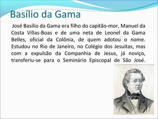 Basílio da Gama
José Basílio da Gama era filho do capitão-mor, Manuel da
Costa Villas-Boas e de uma neta de Leonel da Gama
Belles, oficial da Colônia, de quem adotou o nome.
Estudou no Rio de Janeiro, no Colégio dos Jesuítas, mas
com a expulsão da Companhia de Jesus, já noviço,
transferiu-se para o Seminário Episcopal de São José.
 