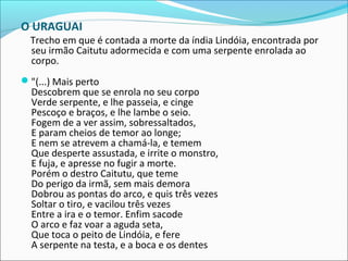 O URAGUAI
Trecho em que é contada a morte da índia Lindóia, encontrada por
seu irmão Caitutu adormecida e com uma serpente enrolada ao
corpo.
"(...) Mais perto
Descobrem que se enrola no seu corpo
Verde serpente, e lhe passeia, e cinge
Pescoço e braços, e lhe lambe o seio.
Fogem de a ver assim, sobressaltados,
E param cheios de temor ao longe;
E nem se atrevem a chamá-la, e temem
Que desperte assustada, e irrite o monstro,
E fuja, e apresse no fugir a morte.
Porém o destro Caitutu, que teme
Do perigo da irmã, sem mais demora
Dobrou as pontas do arco, e quis três vezes
Soltar o tiro, e vacilou três vezes
Entre a ira e o temor. Enfim sacode
O arco e faz voar a aguda seta,
Que toca o peito de Lindóia, e fere
A serpente na testa, e a boca e os dentes
 