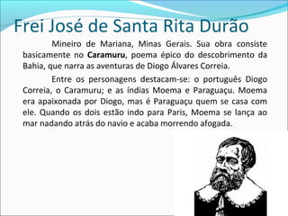 Frei José de Santa Rita Durão
Mineiro de Mariana, Minas Gerais. Sua obra consiste
basicamente no Caramuru, poema épico do descobrimento da
Bahia, que narra as aventuras de Diogo Álvares Correia.
Entre os personagens destacam-se: o português Diogo
Correia, o Caramuru; e as índias Moema e Paraguaçu. Moema
era apaixonada por Diogo, mas é Paraguaçu quem se casa com
ele. Quando os dois estão indo para Paris, Moema se lança ao
mar nadando atrás do navio e acaba morrendo afogada.
 