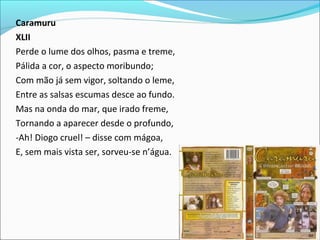 Caramuru
XLII
Perde o lume dos olhos, pasma e treme,
Pálida a cor, o aspecto moribundo;
Com mão já sem vigor, soltando o leme,
Entre as salsas escumas desce ao fundo.
Mas na onda do mar, que irado freme,
Tornando a aparecer desde o profundo,
-Ah! Diogo cruel! – disse com mágoa,
E, sem mais vista ser, sorveu-se n’água.
 