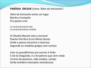 PARÓDIA ÁRCADE [ritmo ‘Além do Horizonte’]
Além do horizonte existe um lugar
Bonito e tranquilo
Pro pastor criar
La LaraLaraLaraLara Lala
La LaraLaraLaraLara Laralala
O Cláudio Manuel veio a escrever
Poema Vila Rica lá em Minas Gerais
Onde a poesia encontra a natureza
Seguindo os modelos gregos com certeza
Usar os pseudônimos pra assinar é lindo
E ele tá chegando, é o Arcadismo que vem vindo
Lirismo de pastores, vida simples, campo
Serão também chamados neoclássicos
 