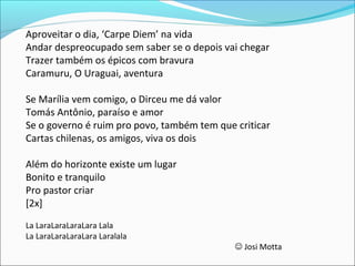 Aproveitar o dia, ‘Carpe Diem’ na vida
Andar despreocupado sem saber se o depois vai chegar
Trazer também os épicos com bravura
Caramuru, O Uraguai, aventura
Se Marília vem comigo, o Dirceu me dá valor
Tomás Antônio, paraíso e amor
Se o governo é ruim pro povo, também tem que criticar
Cartas chilenas, os amigos, viva os dois
Além do horizonte existe um lugar
Bonito e tranquilo
Pro pastor criar
[2x]
La LaraLaraLaraLara Lala
La LaraLaraLaraLara Laralala
 Josi Motta
 