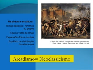 Na pintura e escultura:
Temas clássicos: romanos
ou gregos
Figuras vistas de longe
Expressões frias e neutras
Equilíbrio na distribuição
dos elementos
O rapto das Sabinas O Rapto das Sabinas, por Jacques
Louis David, 1796/99, óleo sobre tela, 330 X 425 cm
Arcadismo= Neoclassicismo
 