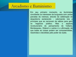Em seu primeiro momento, os iluministas
conciliarão os interesses da burguesia com certas
parcelas da nobreza, através da celebração do
despotismo esclarecido - valorizando reis e
príncipes que se cercavam de sábios para gerir
os negócios público. Mas o aspecto
revolucionário do pensamento de Voltaire,
Montesquieu, Diderot e outros é a afirmação de
que todas as coisas podem ser compreendidas,
resolvidas e decididas pelo poder da razão.
Arcadismo e Iluminismo
 