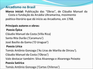 Arcadismo no Brasil
Marco inicial: Publicação das "Obras", de Cláudio Manuel da
Costa e fundação da Arcádia Ultramarina, movimento
poético-literário que dá início ao Arcadismo, em 1768.
Principais autores e obras:
Poesia Épica
Cláudio Manuel da Costa (Villa Rica)
Santa Rita Durão (‘Caramuru’)
José Basílio da Gama (‘O Uraguai’)
Poesia Lírica
Tomás Antônio Gonzaga (‘As Liras de Marília de Dirceu’).
Cláudio Manuel da Costa (‘Obras’)
Vale destacar também: Silva Alvarenga e Alvarenga Peixoto
Poesia Satírica
Tomás Antônio Gonzaga (‘Cartas Chilenas’)
 
