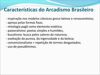Características do Arcadismo Brasileiro
- inspiração nos modelos clássicos greco-latinos e renascentistas;
- apreço pelas formas fixas;
- mitologia pagã como elemento estético;
- pastoralismo: poetas simples e humildes;
- bucolismo: busca pelos valores da natureza;
- exaltação da pureza, da ingenuidade e da beleza;
- convencionalismo = repetição de termos desgastados;
- uso de pseudônimos.
 