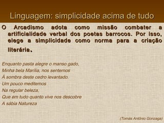 Linguagem: simplicidade acima de tudoLinguagem: simplicidade acima de tudo
O Arcadismo adota como missão combater aO Arcadismo adota como missão combater a
artificialidade verbal dos poetas barrocos. Por isso,artificialidade verbal dos poetas barrocos. Por isso,
elege a simplicidade como norma para a criaçãoelege a simplicidade como norma para a criação
literárialiterária ..
Enquanto pasta alegre o manso gado,
Minha bela Marília, nos sentemos
À sombra deste cedro levantado.
Um pouco meditemos
Na regular beleza,
Que em tudo quanto vive nos descobre
A sábia Natureza
(Tomás Antônio Gonzaga)
 