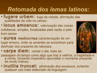 • fugere urbem: fuga da cidade; afirmação das
qualidades da vida no campo.
• locus amoenus: valorização das coisas
cotidianas, simples, focalizadas pela razão e pelo
bom senso
• aurea mediocritas:caracterização de um
lugar ameno, onde os amantes se encontram para
desfrutar dos prazeres da natureza.
• carpe diem: cantar o dia; trata da
passagem do tempo como algo que traz a velhice, a fragilidade e
a morte, tornando imperativo aproveitar o momento presente
de modo intenso.
• inutilia truncat: eliminação dos excessos, evitando
qualquer uso mais elaborado da linguagem.
Retomada dos lemas latinos:
 
