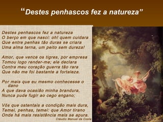 “Destes penhascos fez a natureza”
Destes penhascos fez a natureza
O berço em que nasci: oh! quem cuidara
Que entre penhas tão duras se criara
Uma alma terna, um peito sem dureza!
Amor, que vence os tigres, por empresa
Tomou logo render-me; ele declara
Contra meu coração guerra tão rara
Que não me foi bastante a fortaleza.
Por mais que eu mesmo conhecesse o
dano
A que dava ocasião minha brandura,
Nunca pude fugir ao cego engano;
Vós que ostentais a condição mais dura,
Temei, penhas, temei: que Amor tirano
Onde há mais resistência mais se apura.
Cláudio Manuel da Costa
 