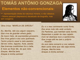 TOMÁS ANTÔNIO GONZAGA
Elementos não-convencionais:
– representação direta da natureza mineira, e não clássica;
– lirismo pessoal (depressivo) decalcado da biografia, mas
sem exageros
 .
Obra lírica: “MARÍLIA DE DIRCEU”
Eu, Marília, não sou algum vaqueiro,
Que viva de guardar alheio gado,
De tosco trato, de expressões grosseiro,
Dos frios gelos e dos sóis queimado.
Tenho próprio casal e nele assisto;
Dá-me vinho, legume, fruta, azeite;
Das brancas ovelhinhas tiro o leite,
E mais as finas lãs, de que visto.
Graças, Marília bela,
Graças à minha estrela!
•
Eu vi o meu semblante numa fonte,
Dos anos inda não está cortado;
Os Pastores, que habitam este monte,
Respeitam o poder do meu cajado.
Com tal destreza toco a sanfoninha,
Que inveja até me tem o próprio
Alceste:
Ao som dela concerto a voz celeste
Nem canto letra que não seja minha.
Graças, Marília bela,
Graças à minha estrela! ...
 