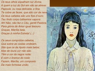 Os teus olhos espalham luz divina,
A quem a luz do Sol em vão se atreve:
Papoula, ou rosa delicada, e fina,
Te cobre as faces, que são cor de neve.
Os teus cabelos são uns fios d’ouro;
Teu lindo corpo bálsamos vapora.
Ah! Não, não fez o Céu, gentil Pastora,
Para glória de Amor igual tesouro.
Graças, Marília bela,
Graças à minha Estrela! (...)
Os seus compridos cabelos,
Que sobre as costas ondeiam,
São que os de Apolo mais belos;
Mas de loura cor não são.
Têm a cor da negra noite;
E com o branco do rosto
Fazem, Marília, um composto
Da mais formosa união.
 