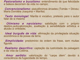  Pastoralismo e bucolismo: entendimento de que felicidade
e beleza decorrem da vida no campo;
 Convencionalismo: pseudônimos árcades (Tomás = Dirceu;
Maria Dorotéia Joaquina = Marília)
 Texto monologal: Marília é vocativo, pretexto para o autor
falar de si mesmo
 Otimismo e narcisismo: satisfação com o próprio
destino,autovalorização, exaltação à sensibilidade artística e
alusão à virilidade;
 Ideal burguês de vida: afirmação da privilegiada situação
econômica e da posse da terra;
 Simplicidade: predomínio da ordem da frase, sem muitas
figuras.
 Realismo descritivo: captação da rusticidade da paisagem
e da vida da Colônia.
 Amor serôdio: valorização do “carpe diem” devido à
consciência da fugacidade do tempo.
 