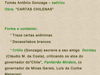  Tomás Antônio Gonzaga – satírico
 Obra: “CARTAS CHILENAS”
 Forma e conteúdo:
* Treze cartas anônimas
* Decassílabos brancos
* Critilo (Gonzaga) escreve a seu amigo Doroteu
(Cláudio M. da Costa), criticando os atos do
governador do“Chile”, Fanfarrão Minésio, (o
governador de Minas Gerais, Luís da Cunha
 