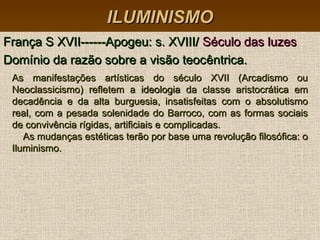 ILUMINISMOILUMINISMO
França S XVII------Apogeu: s. XVIII/França S XVII------Apogeu: s. XVIII/ Século das luzesSéculo das luzes
Domínio da razão sobre a visão teocDomínio da razão sobre a visão teocêêntrica.ntrica.
As manifestações artísticas do século XVII (Arcadismo ouAs manifestações artísticas do século XVII (Arcadismo ou
Neoclassicismo) refletem aNeoclassicismo) refletem a ideologiaideologia da classe aristocrática emda classe aristocrática em
decadência e da alta burguesia, insatisfeitas com o absolutismodecadência e da alta burguesia, insatisfeitas com o absolutismo
real, com a pesada solenidade do Barroco, com as formas sociaisreal, com a pesada solenidade do Barroco, com as formas sociais
de convivência rígidas, artificiais e complicadas.de convivência rígidas, artificiais e complicadas.
As mudanças estéticas terão por base uma revolução filosófica: oAs mudanças estéticas terão por base uma revolução filosófica: o
Iluminismo.Iluminismo.
 