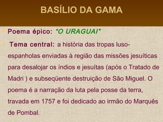 BASÍLIO DA GAMA
 Poema épico: “O URAGUAI”
 Tema central: a história das tropas luso-
espanholas enviadas à região das missões jesuíticas
para desalojar os índios e jesuítas (após o Tratado de
Madri ) e subseqüente destruição de São Miguel. O
poema é a narração da luta pela posse da terra,
travada em 1757 e foi dedicado ao irmão do Marquês
de Pombal.
 