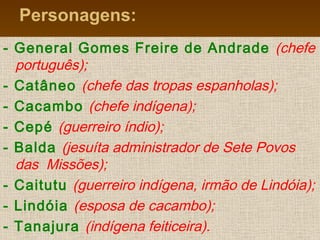 Personagens:
- General Gomes Freire de Andrade (chefe
português);
- Catâneo (chefe das tropas espanholas);
- Cacambo (chefe indígena);
- Cepé (guerreiro índio);
- Balda (jesuíta administrador de Sete Povos
das Missões);
- Caitutu (guerreiro indígena, irmão de Lindóia);
- Lindóia (esposa de cacambo);
- Tanajura (indígena feiticeira).
 
