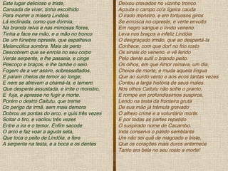 Este lugar delicioso e triste,
Cansada de viver, tinha escolhido
Para morrer a mísera Lindóia.
Lá reclinada, como que dormia,
Na branda relva e nas mimosas flores,
Tinha a face na mão, e a mão no tronco
De um fúnebre cipreste, que espalhava
Melancólica sombra. Mais de perto
Descobrem que se enrola no seu corpo
Verde serpente, e lhe passeia, e cinge
Pescoço e braços, e lhe lambe o seio.
Fogem de a ver assim, sobressaltados,
E param cheios de temor ao longe;
E nem se atrevem a chamá-la, e temem
Que desperte assustada, e irrite o monstro,
E fuja, e apresse no fugir a morte.
Porém o destro Caitutu, que treme
Do perigo da irmã, sem mais demora
Dobrou as pontas do arco, e quis três vezes
Soltar o tiro, e vacilou três vezes
Entre a ira e o temor. Enfim sacode
O arco e faz voar a aguda seta,
Que toca o peito de Lindóia, e fere
A serpente na testa, e a boca e os dentes
Deixou cravados no vizinho tronco.
Açouta o campo co'a ligeira cauda
O irado monstro, e em tortuosos giros
Se enrosca no cipreste, e verte envolto
Em negro sangue o lívido veneno.
Leva nos braços a infeliz Lindóia
O desgraçado irmão, que ao despertá-la
Conhece, com que dor! no frio rosto
Os sinais do veneno, e vê ferido
Pelo dente sutil o brando peito.
Os olhos, em que Amor reinava, um dia,
Cheios de morte; e muda aquela língua
Que ao surdo vento e aos ecos tantas vezes
Contou a larga história de seus males.
Nos olhos Caitutu não sofre o pranto,
E rompe em profundíssimos suspiros,
Lendo na testa da fronteira gruta
De sua mão já trêmula gravado
O alheio crime e a voluntária morte.
E por todas as partes repetido
O suspirado nome de Cacambo.
Inda conserva o pálido semblante
Um não sei quê de magoado e triste,
Que os corações mais duros enternece
Tanto era bela no seu rosto a morte!
 