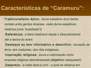 Características de “Caramuru”:
 Tradicionalismo épico: duros trabalhos dum heróis,
 contato entre gentes diversas, visão duma seqüência
 histórica (uma “brasilíada”!);
 Referência: a fatos históricos desde o Descobrimento
 até a época do autor;
 Destaque ao teor informativo e descritivo: louvação da
 terra, dos costumes, dos ritos indígenas...
 Inspiração religiosa: louva a colonização como
 empresa religiosa desinteressada (objetivo:catequese!);
 Desprezo: à visão laica e civil – a qual se observa em
 