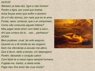 XXXVIII
'Bárbaro (a bela diz), tigre e não homem
Porém o tigre, por cruel que brame,
Acha forças amor que enfim o domem;
Só a ti não domou, por mais que eu te ame.
Fúrias, raios, coriscos, que o ar consomem,
Como não consumis aquele infame?
Mas pagar tanto amor com tédio e asco...
Ah! que corisco és tu... raio... penhasco!
XXXIX
Bem puderes, cruel, ter sido esquivo,
Quando eu a fé rendia ao teu engano;
Nem me ofenderas a escutar-me altivo,
Que é favor, dado a tempo, um desengano;
Porém, deixando o coração cativo
Com fazer-te a meus rogos sempre humano,
Fugiste-me, traidor, e desta sorte
Paga meu fino amor tão crua morte?
 