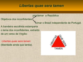 Libertas quae sera tamen
proclamar a República
Objetivos dos inconfidentes
tornar o Brasil independente de Portugal.
A bandeira escolhida estamparia
o lema dos inconfidentes, extraído
de um verso de Virgílio:
Libertas quae sera tamen
(liberdade ainda que tardia).
 