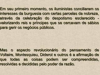 Em seu primeiro momento, os iluministas conciliaram osEm seu primeiro momento, os iluministas conciliaram os
interesses da burguesia com certas parcelas da nobreza,interesses da burguesia com certas parcelas da nobreza,
através da celebração do despotismo esclarecido -através da celebração do despotismo esclarecido -
valorizando reis e príncipes que se cercavam de sábiosvalorizando reis e príncipes que se cercavam de sábios
para gerir os negócios públicos.para gerir os negócios públicos.
Mas o aspecto revolucionário do pensamento deMas o aspecto revolucionário do pensamento de
Voltaire, Montesquieu, Diderot e outros é a afirmação deVoltaire, Montesquieu, Diderot e outros é a afirmação de
que todas as coisas podem ser compreendidas,que todas as coisas podem ser compreendidas,
resolvidas e decididas pelo poder da razão.resolvidas e decididas pelo poder da razão.
 