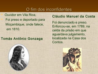 O fim dos inconfidentesO fim dos inconfidentes
 Ouvidor em Vila Rica,
 Foi preso e deportado para
Moçambique, onde falece,
em 1810.
Tomás Antônio Gonzaga
Cláudio Manuel da Costa
Foi denunciado e preso.
Enforcou-se, em 1789, na
celda da prisão em que
aguardava julgamento,
localizada na Casa dos
Contos.
 