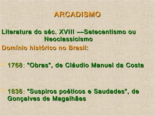 ARCADISMOARCADISMO
Literatura do séc. XVIII ––Setecentismo ouLiteratura do séc. XVIII ––Setecentismo ou
NeoclassicismoNeoclassicismo
Domínio histórico no Brasil:Domínio histórico no Brasil:
 17681768:: “Obras”, de Cláudio Manuel da Costa“Obras”, de Cláudio Manuel da Costa
 18361836:: “Suspiros poéticos e Saudades”, de“Suspiros poéticos e Saudades”, de
Gonçalves de MagalhãesGonçalves de Magalhães
 