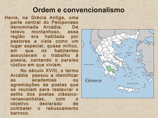 Havia, na Grécia Antiga, uma
parte central do Peloponeso
denominada Arcádia. De
relevo montanhoso, essa
região era habitada por
pastores e vista como um
lugar especial, quase mítico,
em que os habitantes
associavam o trabalho à
poesia, cantando o paraíso
rústico em que viviam.
No século XVIII, o termo
Arcádia passou a identificar
as academias ou
agremiações de poetas que
se reuniam para restaurar o
estilo dos poetas clássico-
renascentistas, com o
objetivo declarado de
combater o rebuscamento
barroco.
Ordem e convencionalismo
 