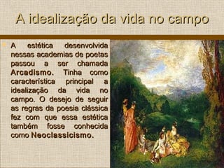 A idealização da vida no campoA idealização da vida no campo
 A estética desenvolvidaA estética desenvolvida
nessas academias de poetasnessas academias de poetas
passou a ser chamadapassou a ser chamada
Arcadismo.Arcadismo. Tinha comoTinha como
característica principal acaracterística principal a
idealização da vida noidealização da vida no
campo. O desejo de seguircampo. O desejo de seguir
as regras da poesia clássicaas regras da poesia clássica
fez com que essa estéticafez com que essa estética
também fosse conhecidatambém fosse conhecida
comocomo Neoclassicismo.Neoclassicismo.
 
