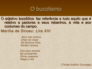 O bucolismoO bucolismo
O adjetivoO adjetivo bucólicobucólico faz referência a tudo aquilo que éfaz referência a tudo aquilo que é
relativo a pastores e seus rebanhos, à vida e aosrelativo a pastores e seus rebanhos, à vida e aos
costumes do campo.costumes do campo.
Marília de Dirceu: Lira XIII
Num sítio ameno,
Cheio de rosas
De Brancos lírios,
Murtas viçosas,
Dos seus amores
Na companhia,
Dirceu passava
Alegre o dia.
(Tomás Antônio Gonzaga)
 