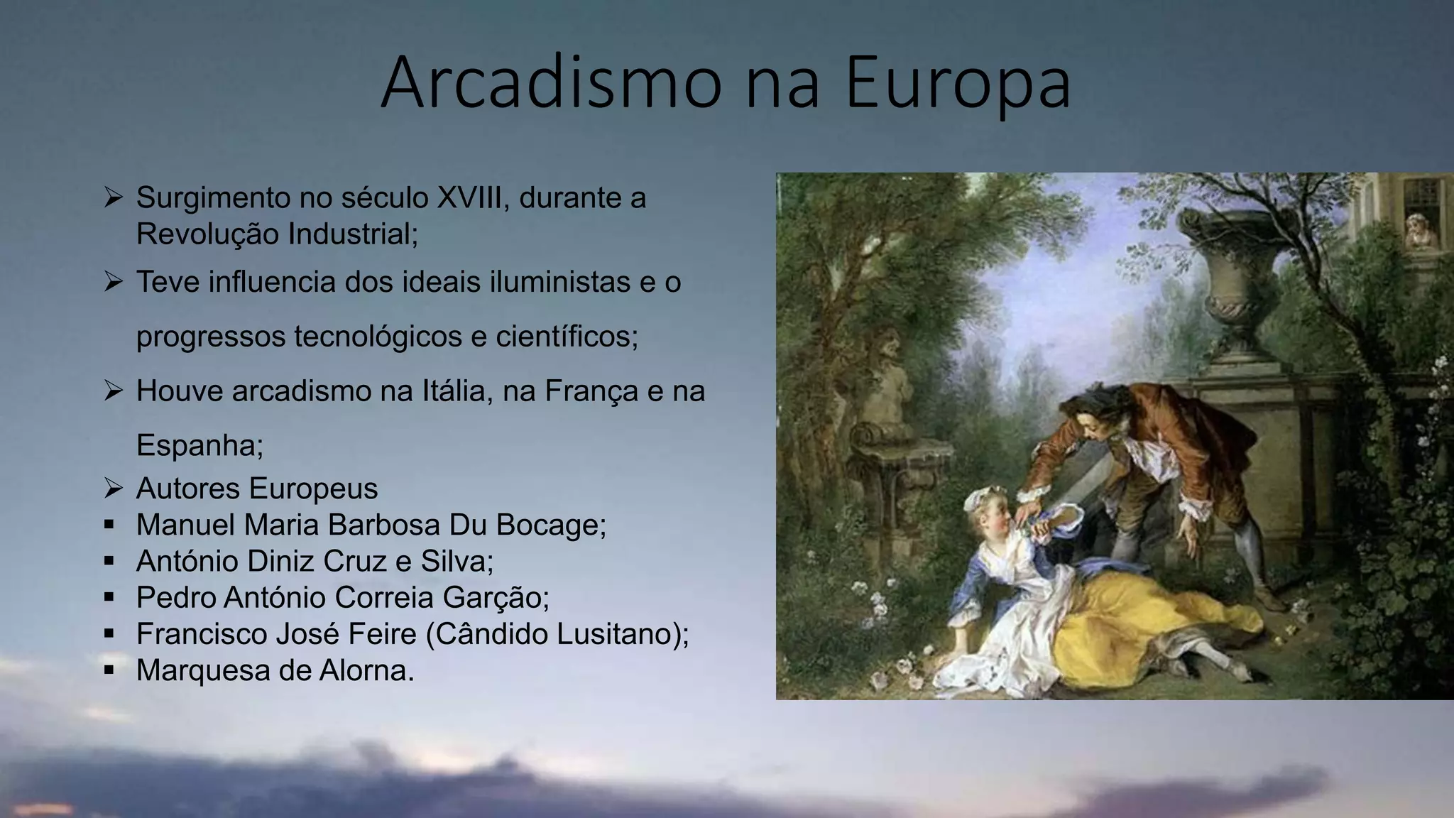 Arcadismo na Europa
 Surgimento no século XVIII, durante a
Revolução Industrial;
 Teve influencia dos ideais iluministas e o
progressos tecnológicos e científicos;
 Houve arcadismo na Itália, na França e na
Espanha;
 Autores Europeus
 Manuel Maria Barbosa Du Bocage;
 António Diniz Cruz e Silva;
 Pedro António Correia Garção;
 Francisco José Feire (Cândido Lusitano);
 Marquesa de Alorna.
 