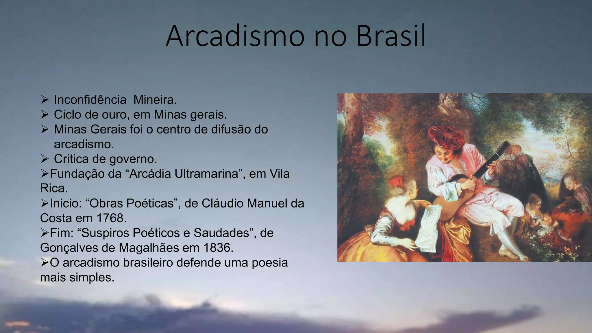 Arcadismo no Brasil
 Inconfidência Mineira.
 Ciclo de ouro, em Minas gerais.
 Minas Gerais foi o centro de difusão do
arcadismo.
 Critica de governo.
Fundação da “Arcádia Ultramarina”, em Vila
Rica.
Inicio: “Obras Poéticas”, de Cláudio Manuel da
Costa em 1768.
Fim: “Suspiros Poéticos e Saudades”, de
Gonçalves de Magalhães em 1836.
O arcadismo brasileiro defende uma poesia
mais simples.
 