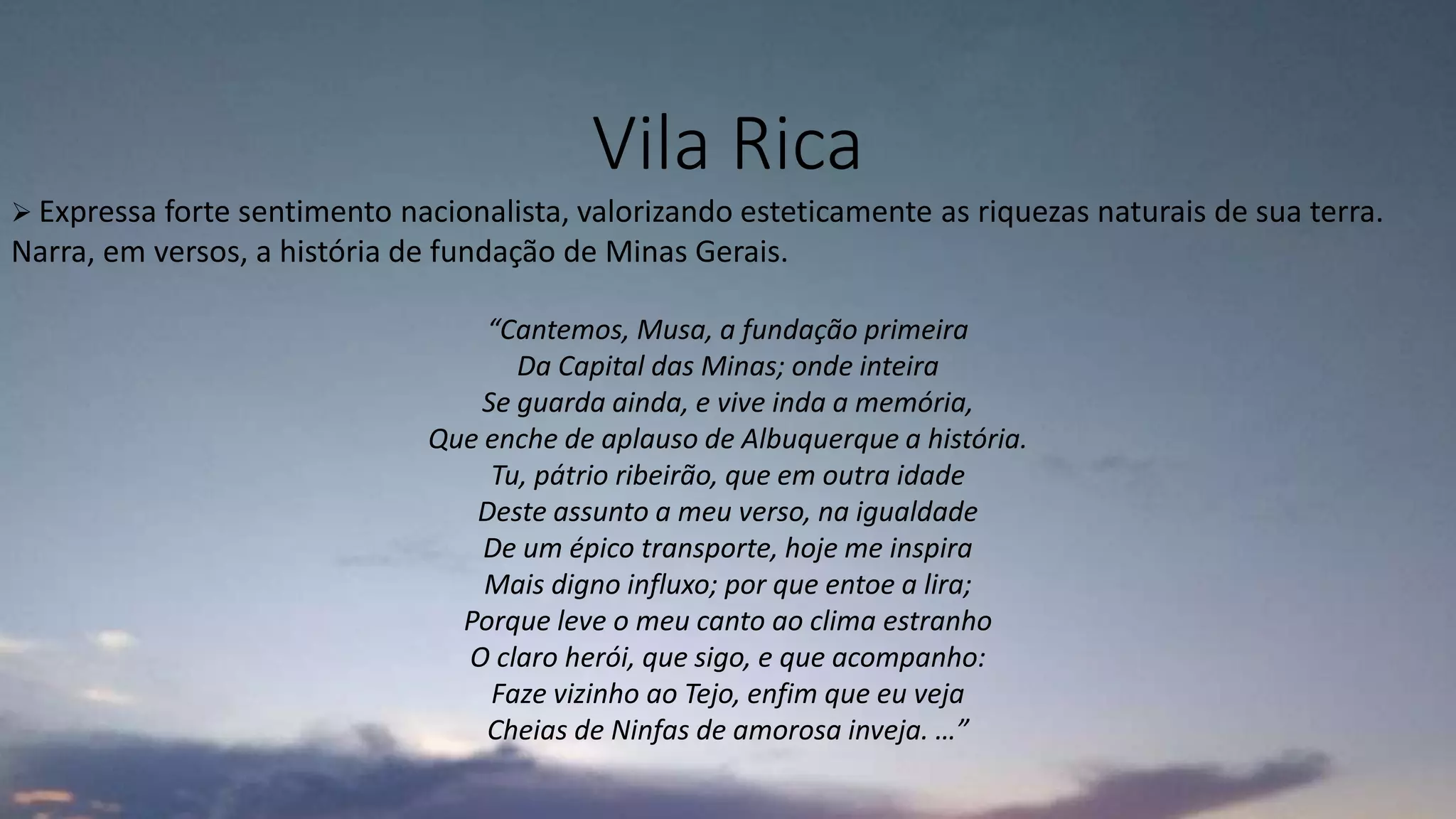 Vila Rica
 Expressa forte sentimento nacionalista, valorizando esteticamente as riquezas naturais de sua terra.
Narra, em versos, a história de fundação de Minas Gerais.
“Cantemos, Musa, a fundação primeira
Da Capital das Minas; onde inteira
Se guarda ainda, e vive inda a memória,
Que enche de aplauso de Albuquerque a história.
Tu, pátrio ribeirão, que em outra idade
Deste assunto a meu verso, na igualdade
De um épico transporte, hoje me inspira
Mais digno influxo; por que entoe a lira;
Porque leve o meu canto ao clima estranho
O claro herói, que sigo, e que acompanho:
Faze vizinho ao Tejo, enfim que eu veja
Cheias de Ninfas de amorosa inveja. …”
 
