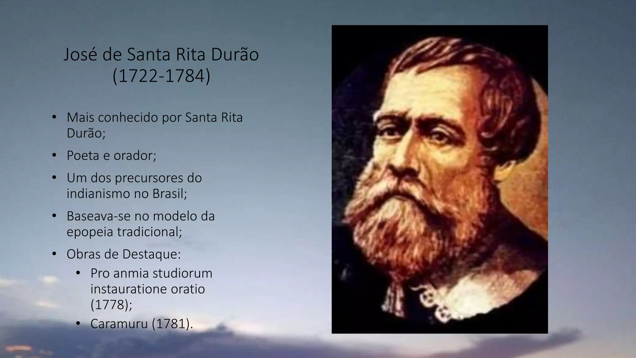 José de Santa Rita Durão
(1722-1784)
• Mais conhecido por Santa Rita
Durão;
• Poeta e orador;
• Um dos precursores do
indianismo no Brasil;
• Baseava-se no modelo da
epopeia tradicional;
• Obras de Destaque:
• Pro anmia studiorum
instauratione oratio
(1778);
• Caramuru (1781).
 