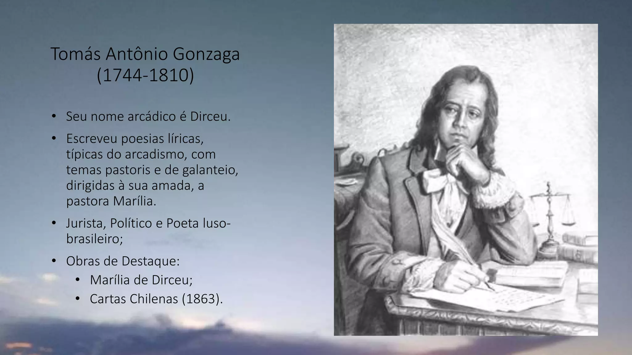 Tomás Antônio Gonzaga
(1744-1810)
• Seu nome arcádico é Dirceu.
• Escreveu poesias líricas,
típicas do arcadismo, com
temas pastoris e de galanteio,
dirigidas à sua amada, a
pastora Marília.
• Jurista, Político e Poeta luso-
brasileiro;
• Obras de Destaque:
• Marília de Dirceu;
• Cartas Chilenas (1863).
 