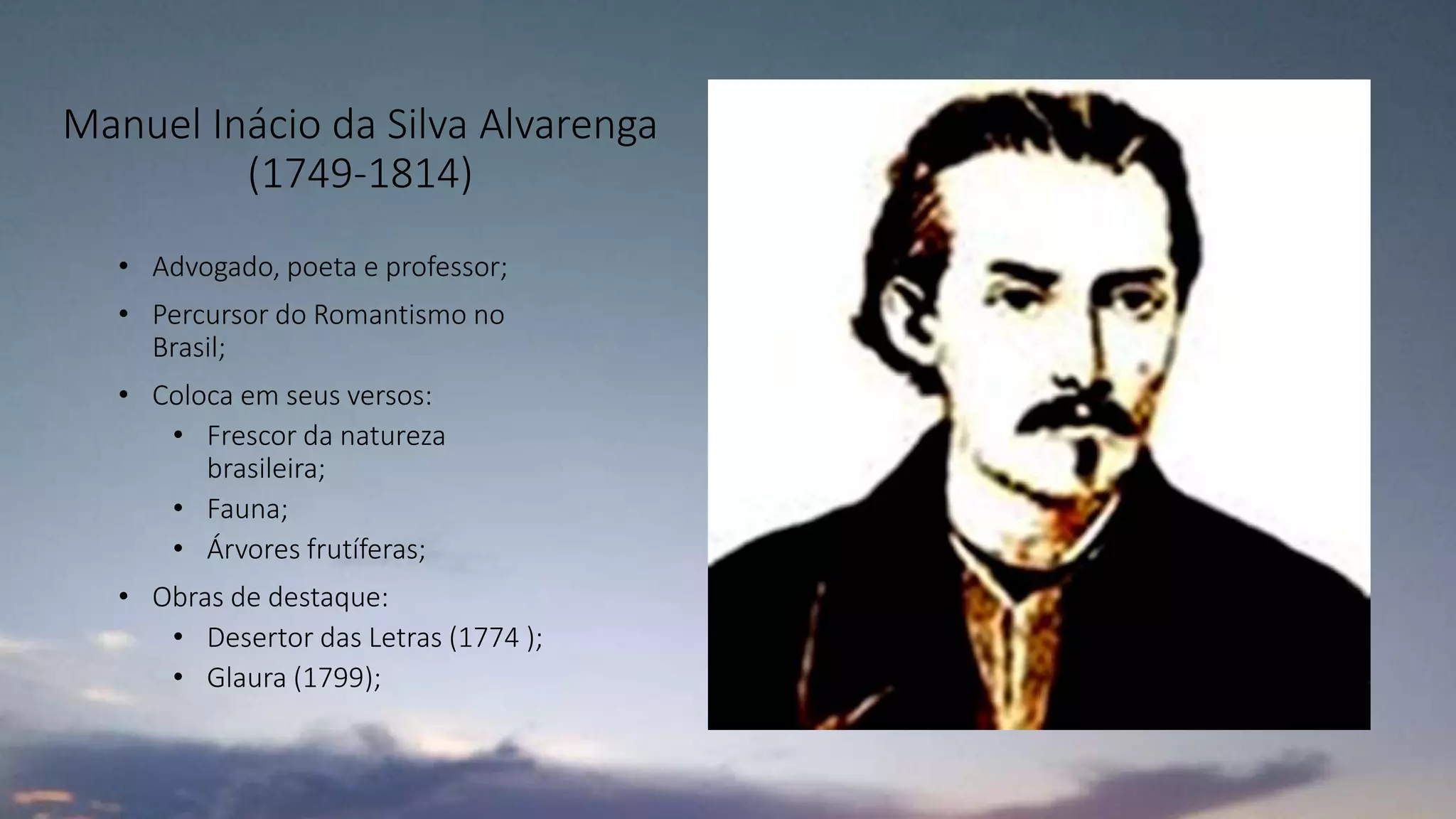 Manuel Inácio da Silva Alvarenga
(1749-1814)
• Advogado, poeta e professor;
• Percursor do Romantismo no
Brasil;
• Coloca em seus versos:
• Frescor da natureza
brasileira;
• Fauna;
• Árvores frutíferas;
• Obras de destaque:
• Desertor das Letras (1774 );
• Glaura (1799);
 