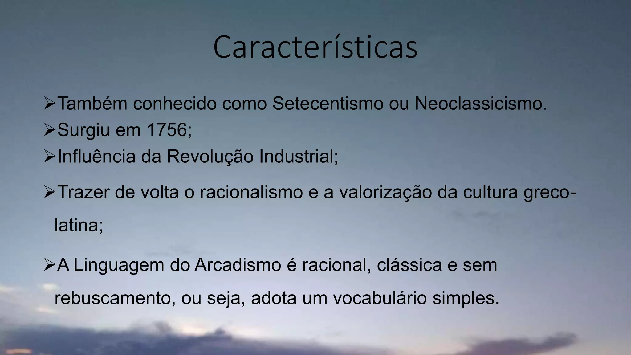 Também conhecido como Setecentismo ou Neoclassicismo.
Surgiu em 1756;
Influência da Revolução Industrial;
Trazer de volta o racionalismo e a valorização da cultura greco-
latina;
A Linguagem do Arcadismo é racional, clássica e sem
rebuscamento, ou seja, adota um vocabulário simples.
Características
 