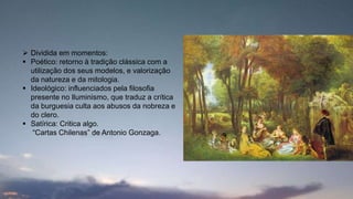  Dividida em momentos:
 Poético: retorno à tradição clássica com a
utilização dos seus modelos, e valorização
da natureza e da mitologia.
 Ideológico: influenciados pela filosofia
presente no Iluminismo, que traduz a crítica
da burguesia culta aos abusos da nobreza e
do clero.
 Satírica: Critica algo.
“Cartas Chilenas” de Antonio Gonzaga.
 