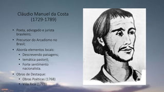 Cláudio Manuel da Costa
(1729-1789)
• Poeta, advogado e jurista
brasileiro;
• Precursor do Arcadismo no
Brasil;
• Aborda elementos locais:
• Descrevendo paisagens;
• temática pastoril;
• Forte sentimento
nacionalista.
• Obras de Destaque:
• Obras Poéticas (1768)
• Villa Rica (1773)
 