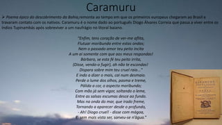 Caramuru
 Poema épico do descobrimento da Bahia,remonta ao tempo em que os primeiros europeus chegaram ao Brasil e
travaram contato com os nativos. Caramuru é o nome dado ao português Diogo Álvares Correia que passa a viver entre os
índios Tupinambás após sobreviver a um naufrágio no litoral baiano.
“Enfim, tens coração de ver-me aflita,
Flutuar moribunda entre estas ondas;
Nem o passado amor teu peito incita
A um ai somente com que aos meus respondas!
Bárbaro, se esta fé teu peito irrita,
(Disse, vendo-o fugir), ah não te escondas!
Dispara sobre mim teu cruel raio..."
E indo a dizer o mais, cai num desmaio.
Perde o lume dos olhos, pasma e treme,
Pálida a cor, o aspecto moribundo;
Com mão já sem vigor, soltando o leme,
Entre as salsas escumas desce ao fundo.
Mas na onda do mar, que irado freme,
Tornando a aparecer desde o profundo,
- Ah! Diogo cruel! - disse com mágoa,
E, sem mais vista ser, sorveu-se n’água.”
 