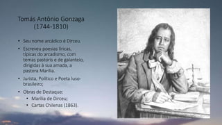 Tomás Antônio Gonzaga
(1744-1810)
• Seu nome arcádico é Dirceu.
• Escreveu poesias líricas,
típicas do arcadismo, com
temas pastoris e de galanteio,
dirigidas à sua amada, a
pastora Marília.
• Jurista, Político e Poeta luso-
brasileiro;
• Obras de Destaque:
• Marília de Dirceu;
• Cartas Chilenas (1863).
 