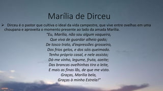 Marília de Dirceu
 Dirceu é o pastor que cultiva o ideal da vida campestre, que vive entre ovelhas em uma
choupana e aproveita o momento presente ao lado da amada Marília.
“Eu, Marília, não sou algum vaqueiro,
Que viva de guardar alheio gado;
De tosco trato, d’expressões grosseiro,
Dos frios gelos, e dos sóis queimado.
Tenho próprio casal, e nele assisto;
Dá-me vinho, legume, fruta, azeite;
Das brancas ovelhinhas tiro o leite,
E mais as finas lãs, de que me visto.
Graças, Marília bela,
Graças à minha Estrela!”
 