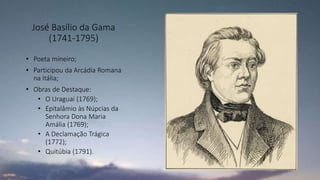 José Basílio da Gama
(1741-1795)
• Poeta mineiro;
• Participou da Arcádia Romana
na Itália;
• Obras de Destaque:
• O Uraguai (1769);
• Epitalâmio às Núpcias da
Senhora Dona Maria
Amália (1769);
• A Declamação Trágica
(1772);
• Quitúbia (1791).
 
