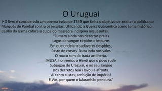 O Uruguai
O livro é considerado um poema épico de 1769 que tinha o objetivo de exaltar a política do
Marquês de Pombal contra os jesuítas. Utilizando a Guerra Guaranítica como tema histórico,
Basílio da Gama coloca a culpa do massacre indígena nos jesuítas.
“Fumam ainda nas desertas praias
Lagos de sangue tépidos e impuros
Em que ondeiam cadáveres despidos,
Pasto de corvos. Dura inda nos vales
O rouco som da irada artilheria.
MUSA, honremos o Herói que o povo rude
Subjugou do Uraguai, e no seu sangue
Dos decretos reais lavou a afronta.
Ai tanto custas, ambição de império!
E Vós, por quem o Maranhão pendura.”
 