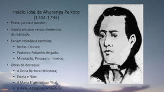 Inácio José de Alvarenga Peixoto
(1744-1793)
• Poeta, jurista e ouvidor;
• Inseria em seus versos elementos
da realidade;
• Faziam referência também:
• Ninfas; Deuses;
• Pastores; Rebanho de gado;
• Mineração; Paisagens mineiras.
• Obras de destaque:
• A Dona Bárbara Heliodora;
• Estela e Nise;
• A Maria Efigênia (sua filha);
• A Aléia; A Lástima; A Saudade.
 