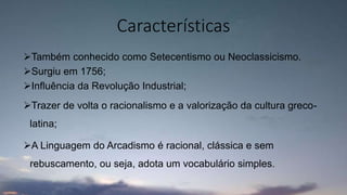 Também conhecido como Setecentismo ou Neoclassicismo.
Surgiu em 1756;
Influência da Revolução Industrial;
Trazer de volta o racionalismo e a valorização da cultura greco-
latina;
A Linguagem do Arcadismo é racional, clássica e sem
rebuscamento, ou seja, adota um vocabulário simples.
Características
 