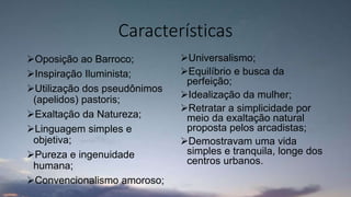 Características
Oposição ao Barroco;
Inspiração Iluminista;
Utilização dos pseudônimos
(apelidos) pastoris;
Exaltação da Natureza;
Linguagem simples e
objetiva;
Pureza e ingenuidade
humana;
Convencionalismo amoroso;
Universalismo;
Equilíbrio e busca da
perfeição;
Idealização da mulher;
Retratar a simplicidade por
meio da exaltação natural
proposta pelos arcadistas;
Demostravam uma vida
simples e tranquila, longe dos
centros urbanos.
 