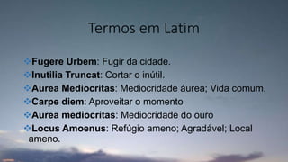 Termos em Latim
Fugere Urbem: Fugir da cidade.
Inutilia Truncat: Cortar o inútil.
Aurea Mediocritas: Mediocridade áurea; Vida comum.
Carpe diem: Aproveitar o momento
Aurea mediocritas: Mediocridade do ouro
Locus Amoenus: Refúgio ameno; Agradável; Local
ameno.
 