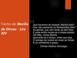 Trecho de Marília
de Dirceu - Lira
XIV
(...)
Que havemos de esperar, Marília bela?
Que vão passando os florescentes dias?
As glórias, que vêm tarde, já vêm frias;
E pode enfim mudar-se a nossa estrela.
Ah! Não, minha Marília,
Aproveite-se o tempo, antes que faça
O estrago de roubar ao corpo as forças
E ao semblante a graça.
(Tomás Antônio Gonzaga)
 